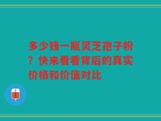多少钱一瓶灵芝孢子粉？快来看看背后的真实价格和价值对比