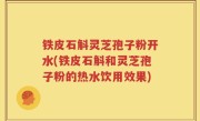 铁皮石斛灵芝孢子粉开水(铁皮石斛和灵芝孢子粉的热水饮用效果)