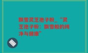 飘雪灵芝孢子粉_“灵芝孢子粉：飘雪般的纯净与健康”