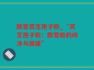 飘雪灵芝孢子粉_“灵芝孢子粉：飘雪般的纯净与健康”