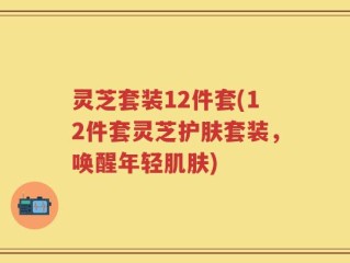 灵芝套装12件套(12件套灵芝护肤套装，唤醒年轻肌肤)