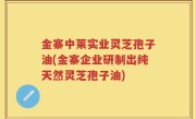 金寨中莱实业灵芝孢子油(金寨企业研制出纯天然灵芝孢子油)