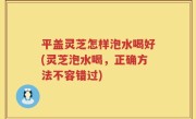 平盖灵芝怎样泡水喝好(灵芝泡水喝，正确方法不容错过)
