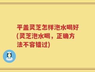 平盖灵芝怎样泡水喝好(灵芝泡水喝，正确方法不容错过)