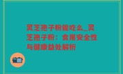 灵芝孢子粉能吃么_灵芝孢子粉：食用安全性与健康益处解析
