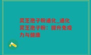 灵芝孢子粉通化_通化灵芝孢子粉：提升免疫力与健康