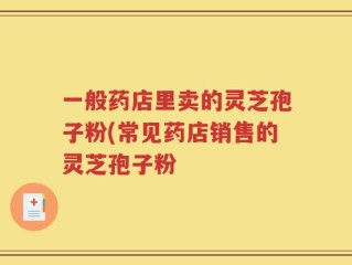 一般药店里卖的灵芝孢子粉(常见药店销售的灵芝孢子粉