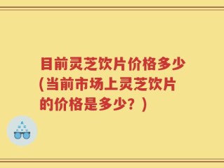目前灵芝饮片价格多少(当前市场上灵芝饮片的价格是多少？)
