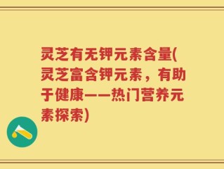 灵芝有无钾元素含量(灵芝富含钾元素，有助于健康——热门营养元素探索)