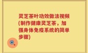 灵芝茶叶功效做法视频(制作健康灵芝茶，加强身体免疫系统的简单步骤)