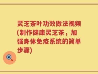 灵芝茶叶功效做法视频(制作健康灵芝茶，加强身体免疫系统的简单步骤)