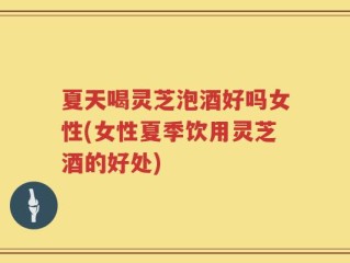 夏天喝灵芝泡酒好吗女性(女性夏季饮用灵芝酒的好处)