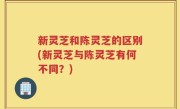 新灵芝和陈灵芝的区别(新灵芝与陈灵芝有何不同？)