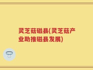 灵芝菇磁县(灵芝菇产业助推磁县发展)