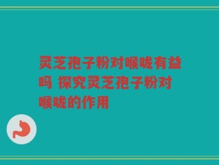 灵芝孢子粉对喉咙有益吗 探究灵芝孢子粉对喉咙的作用