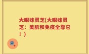 大眼妹灵芝(大眼妹灵芝：美肌和免疫全靠它！)