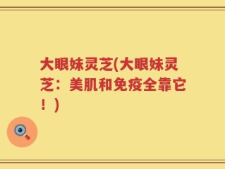 大眼妹灵芝(大眼妹灵芝：美肌和免疫全靠它！)