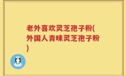 老外喜欢灵芝孢子粉(外国人青睐灵芝孢子粉)