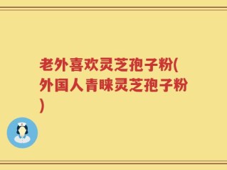 老外喜欢灵芝孢子粉(外国人青睐灵芝孢子粉)