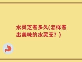 水灵芝煮多久(怎样煮出美味的水灵芝？)