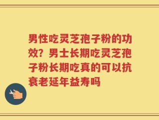 男性吃灵芝孢子粉的功效？男士长期吃灵芝孢子粉长期吃真的可以抗衰老延年益寿吗