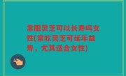 常服灵芝可以长寿吗女性(常吃灵芝可延年益寿，尤其适合女性)