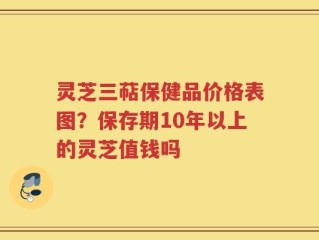 灵芝三萜保健品价格表图？保存期10年以上的灵芝值钱吗