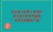 灵芝孢子粉哪个系列好_灵芝孢子粉系列推荐：如何选择最佳产品)