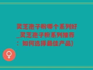 灵芝孢子粉哪个系列好_灵芝孢子粉系列推荐：如何选择最佳产品)