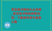 灵芝孢子粉吃什么作用_灵芝孢子粉的神奇功效：了解其作用与适用人群