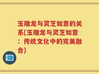 玉雕龙与灵芝如意的关系(玉雕龙与灵芝如意：传统文化中的完美融合)