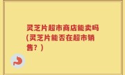 灵芝片超市商店能卖吗(灵芝片能否在超市销售？)