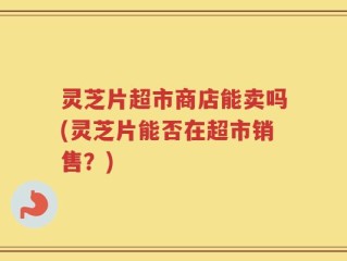 灵芝片超市商店能卖吗(灵芝片能否在超市销售？)
