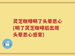 灵芝咖啡喝了头晕恶心(喝了灵芝咖啡后出现头晕恶心感觉)