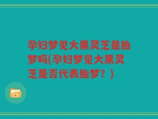 孕妇梦见大黑灵芝是胎梦吗(孕妇梦见大黑灵芝是否代表胎梦？)
