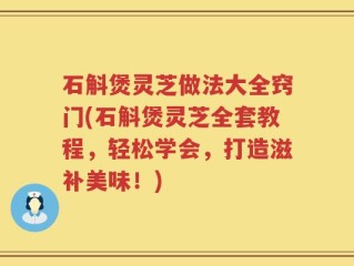 石斛煲灵芝做法大全窍门(石斛煲灵芝全套教程，轻松学会，打造滋补美味！)