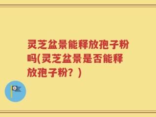灵芝盆景能释放孢子粉吗(灵芝盆景是否能释放孢子粉？)