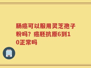 肠癌可以服用灵芝孢子粉吗？癌胚抗原6到10正常吗