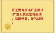 灵芝煲骨头汤广东做法(广东人的灵芝骨头汤，滋阴养胃，补气益精)