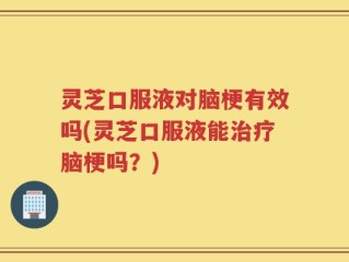 灵芝口服液对脑梗有效吗(灵芝口服液能治疗脑梗吗？)