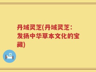丹域灵芝(丹域灵芝：发扬中华草本文化的宝藏)