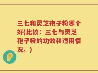 三七和灵芝孢子粉哪个好(比较：三七与灵芝孢子粉的功效和适用情况。)