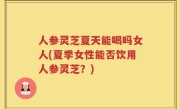 人参灵芝夏天能喝吗女人(夏季女性能否饮用人参灵芝？)