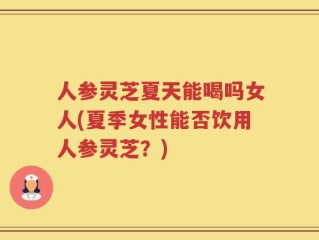 人参灵芝夏天能喝吗女人(夏季女性能否饮用人参灵芝？)