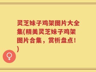 灵芝妹子鸡架图片大全集(精美灵芝妹子鸡架图片合集，赏析盘点！)