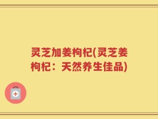 灵芝加姜枸杞(灵芝姜枸杞：天然养生佳品)