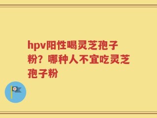 hpv阳性喝灵芝孢子粉？哪种人不宜吃灵芝孢子粉
