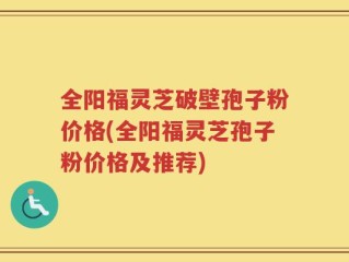 全阳福灵芝破壁孢子粉价格(全阳福灵芝孢子粉价格及推荐)