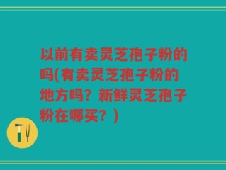 以前有卖灵芝孢子粉的吗(有卖灵芝孢子粉的地方吗？新鲜灵芝孢子粉在哪买？)