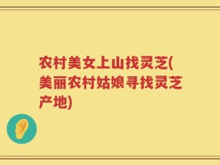农村美女上山找灵芝(美丽农村姑娘寻找灵芝产地)